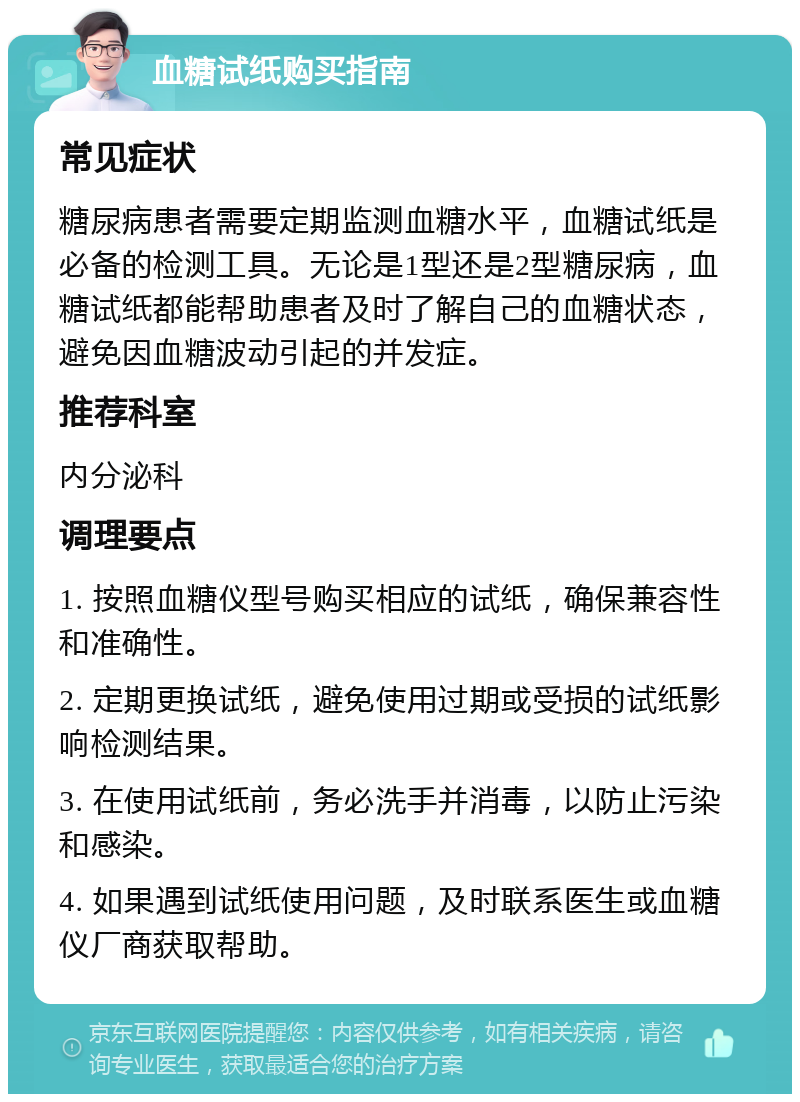 血糖试纸购买指南 常见症状 糖尿病患者需要定期监测血糖水平，血糖试纸是必备的检测工具。无论是1型还是2型糖尿病，血糖试纸都能帮助患者及时了解自己的血糖状态，避免因血糖波动引起的并发症。 推荐科室 内分泌科 调理要点 1. 按照血糖仪型号购买相应的试纸，确保兼容性和准确性。 2. 定期更换试纸，避免使用过期或受损的试纸影响检测结果。 3. 在使用试纸前，务必洗手并消毒，以防止污染和感染。 4. 如果遇到试纸使用问题，及时联系医生或血糖仪厂商获取帮助。