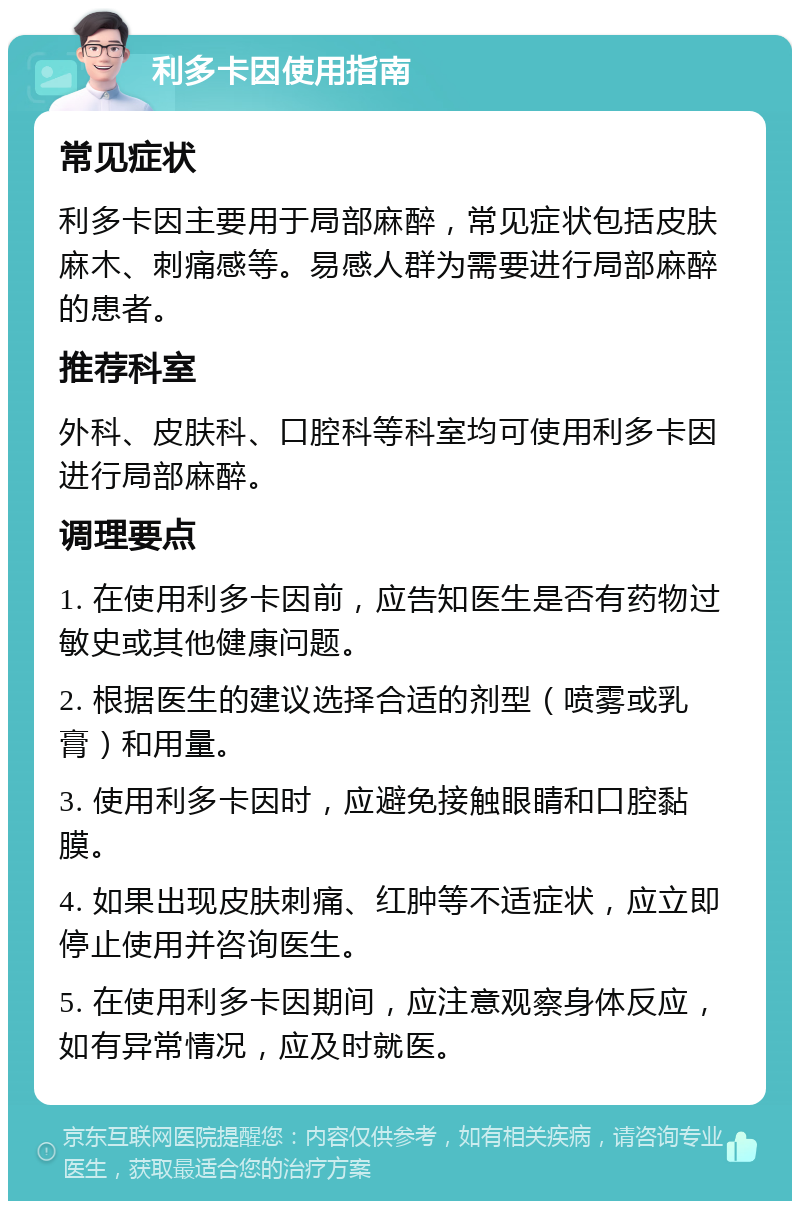 利多卡因使用指南 常见症状 利多卡因主要用于局部麻醉，常见症状包括皮肤麻木、刺痛感等。易感人群为需要进行局部麻醉的患者。 推荐科室 外科、皮肤科、口腔科等科室均可使用利多卡因进行局部麻醉。 调理要点 1. 在使用利多卡因前，应告知医生是否有药物过敏史或其他健康问题。 2. 根据医生的建议选择合适的剂型（喷雾或乳膏）和用量。 3. 使用利多卡因时，应避免接触眼睛和口腔黏膜。 4. 如果出现皮肤刺痛、红肿等不适症状，应立即停止使用并咨询医生。 5. 在使用利多卡因期间，应注意观察身体反应，如有异常情况，应及时就医。