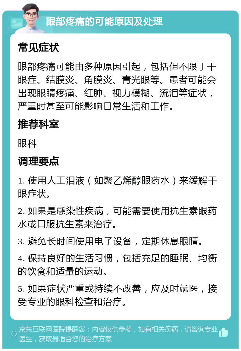 眼部疼痛的可能原因及处理 常见症状 眼部疼痛可能由多种原因引起，包括但不限于干眼症、结膜炎、角膜炎、青光眼等。患者可能会出现眼睛疼痛、红肿、视力模糊、流泪等症状，严重时甚至可能影响日常生活和工作。 推荐科室 眼科 调理要点 1. 使用人工泪液（如聚乙烯醇眼药水）来缓解干眼症状。 2. 如果是感染性疾病，可能需要使用抗生素眼药水或口服抗生素来治疗。 3. 避免长时间使用电子设备，定期休息眼睛。 4. 保持良好的生活习惯，包括充足的睡眠、均衡的饮食和适量的运动。 5. 如果症状严重或持续不改善，应及时就医，接受专业的眼科检查和治疗。