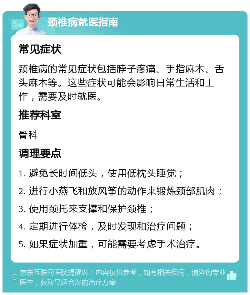 颈椎病就医指南 常见症状 颈椎病的常见症状包括脖子疼痛、手指麻木、舌头麻木等。这些症状可能会影响日常生活和工作，需要及时就医。 推荐科室 骨科 调理要点 1. 避免长时间低头，使用低枕头睡觉； 2. 进行小燕飞和放风筝的动作来锻炼颈部肌肉； 3. 使用颈托来支撑和保护颈椎； 4. 定期进行体检，及时发现和治疗问题； 5. 如果症状加重，可能需要考虑手术治疗。