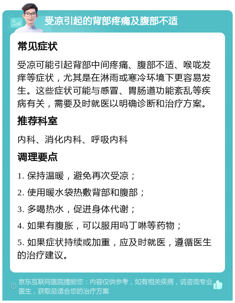 受凉引起的背部疼痛及腹部不适 常见症状 受凉可能引起背部中间疼痛、腹部不适、喉咙发痒等症状，尤其是在淋雨或寒冷环境下更容易发生。这些症状可能与感冒、胃肠道功能紊乱等疾病有关，需要及时就医以明确诊断和治疗方案。 推荐科室 内科、消化内科、呼吸内科 调理要点 1. 保持温暖，避免再次受凉； 2. 使用暖水袋热敷背部和腹部； 3. 多喝热水，促进身体代谢； 4. 如果有腹胀，可以服用吗丁啉等药物； 5. 如果症状持续或加重，应及时就医，遵循医生的治疗建议。