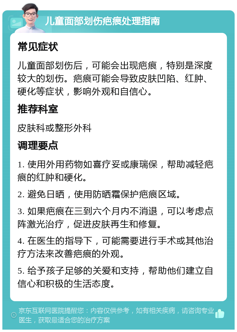 儿童面部划伤疤痕处理指南 常见症状 儿童面部划伤后，可能会出现疤痕，特别是深度较大的划伤。疤痕可能会导致皮肤凹陷、红肿、硬化等症状，影响外观和自信心。 推荐科室 皮肤科或整形外科 调理要点 1. 使用外用药物如喜疗妥或康瑞保，帮助减轻疤痕的红肿和硬化。 2. 避免日晒，使用防晒霜保护疤痕区域。 3. 如果疤痕在三到六个月内不消退，可以考虑点阵激光治疗，促进皮肤再生和修复。 4. 在医生的指导下，可能需要进行手术或其他治疗方法来改善疤痕的外观。 5. 给予孩子足够的关爱和支持，帮助他们建立自信心和积极的生活态度。