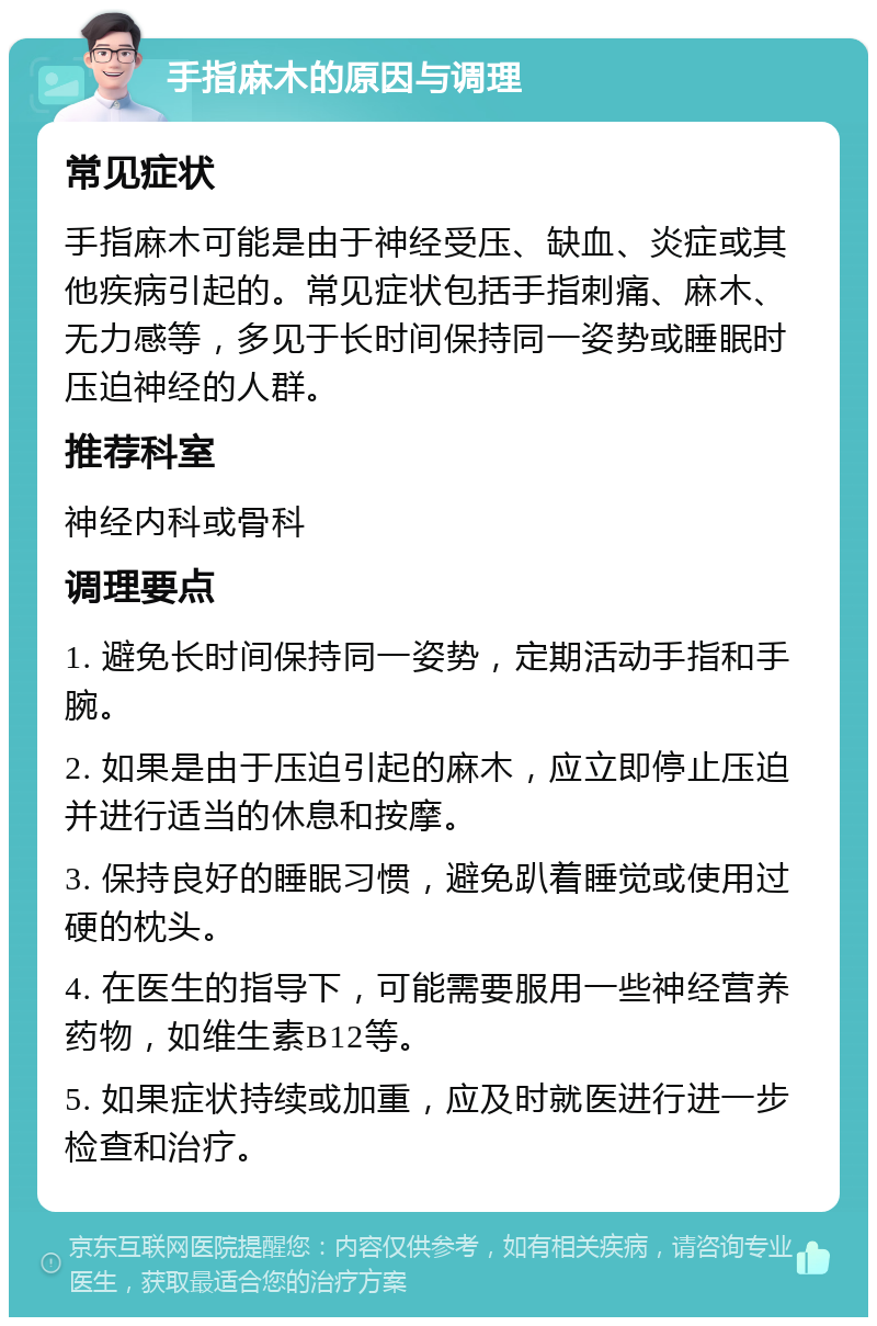 手指麻木的原因与调理 常见症状 手指麻木可能是由于神经受压、缺血、炎症或其他疾病引起的。常见症状包括手指刺痛、麻木、无力感等，多见于长时间保持同一姿势或睡眠时压迫神经的人群。 推荐科室 神经内科或骨科 调理要点 1. 避免长时间保持同一姿势，定期活动手指和手腕。 2. 如果是由于压迫引起的麻木，应立即停止压迫并进行适当的休息和按摩。 3. 保持良好的睡眠习惯，避免趴着睡觉或使用过硬的枕头。 4. 在医生的指导下，可能需要服用一些神经营养药物，如维生素B12等。 5. 如果症状持续或加重，应及时就医进行进一步检查和治疗。