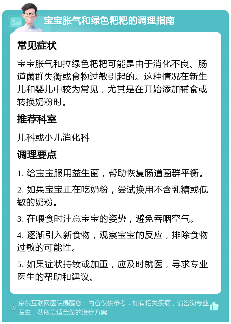 宝宝胀气和绿色粑粑的调理指南 常见症状 宝宝胀气和拉绿色粑粑可能是由于消化不良、肠道菌群失衡或食物过敏引起的。这种情况在新生儿和婴儿中较为常见，尤其是在开始添加辅食或转换奶粉时。 推荐科室 儿科或小儿消化科 调理要点 1. 给宝宝服用益生菌，帮助恢复肠道菌群平衡。 2. 如果宝宝正在吃奶粉，尝试换用不含乳糖或低敏的奶粉。 3. 在喂食时注意宝宝的姿势，避免吞咽空气。 4. 逐渐引入新食物，观察宝宝的反应，排除食物过敏的可能性。 5. 如果症状持续或加重，应及时就医，寻求专业医生的帮助和建议。