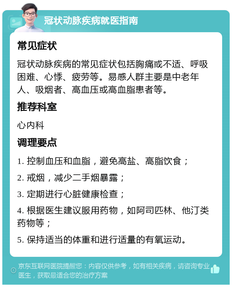 冠状动脉疾病就医指南 常见症状 冠状动脉疾病的常见症状包括胸痛或不适、呼吸困难、心悸、疲劳等。易感人群主要是中老年人、吸烟者、高血压或高血脂患者等。 推荐科室 心内科 调理要点 1. 控制血压和血脂，避免高盐、高脂饮食； 2. 戒烟，减少二手烟暴露； 3. 定期进行心脏健康检查； 4. 根据医生建议服用药物，如阿司匹林、他汀类药物等； 5. 保持适当的体重和进行适量的有氧运动。