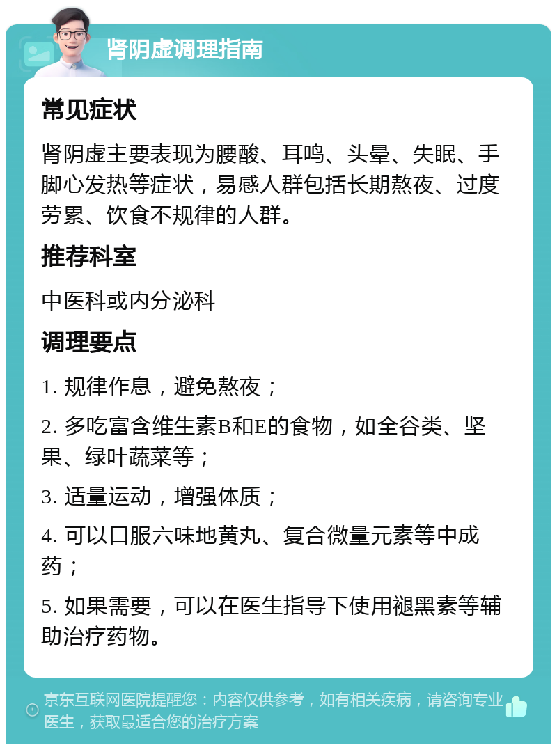 肾阴虚调理指南 常见症状 肾阴虚主要表现为腰酸、耳鸣、头晕、失眠、手脚心发热等症状，易感人群包括长期熬夜、过度劳累、饮食不规律的人群。 推荐科室 中医科或内分泌科 调理要点 1. 规律作息，避免熬夜； 2. 多吃富含维生素B和E的食物，如全谷类、坚果、绿叶蔬菜等； 3. 适量运动，增强体质； 4. 可以口服六味地黄丸、复合微量元素等中成药； 5. 如果需要，可以在医生指导下使用褪黑素等辅助治疗药物。