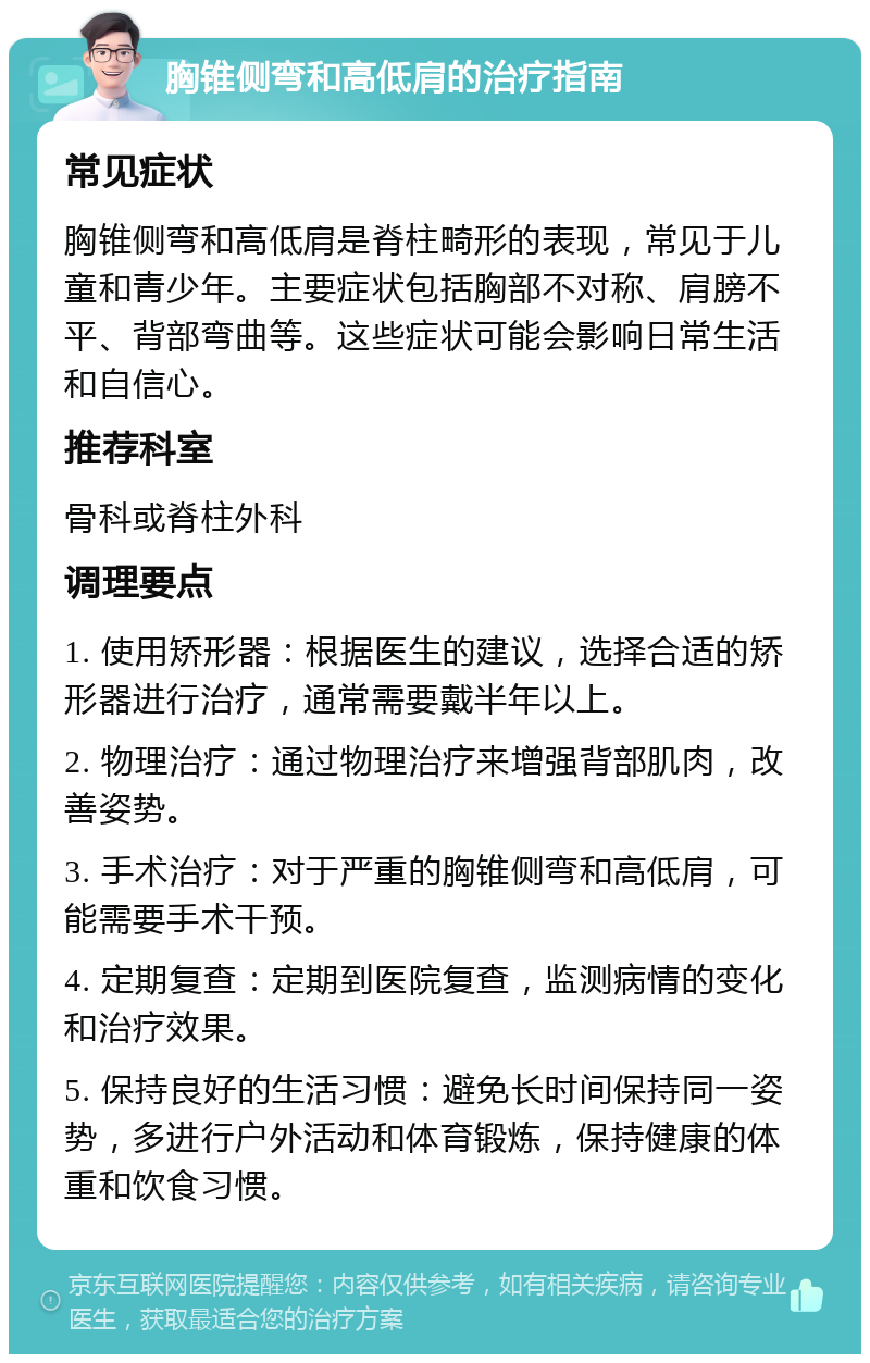 胸锥侧弯和高低肩的治疗指南 常见症状 胸锥侧弯和高低肩是脊柱畸形的表现，常见于儿童和青少年。主要症状包括胸部不对称、肩膀不平、背部弯曲等。这些症状可能会影响日常生活和自信心。 推荐科室 骨科或脊柱外科 调理要点 1. 使用矫形器：根据医生的建议，选择合适的矫形器进行治疗，通常需要戴半年以上。 2. 物理治疗：通过物理治疗来增强背部肌肉，改善姿势。 3. 手术治疗：对于严重的胸锥侧弯和高低肩，可能需要手术干预。 4. 定期复查：定期到医院复查，监测病情的变化和治疗效果。 5. 保持良好的生活习惯：避免长时间保持同一姿势，多进行户外活动和体育锻炼，保持健康的体重和饮食习惯。