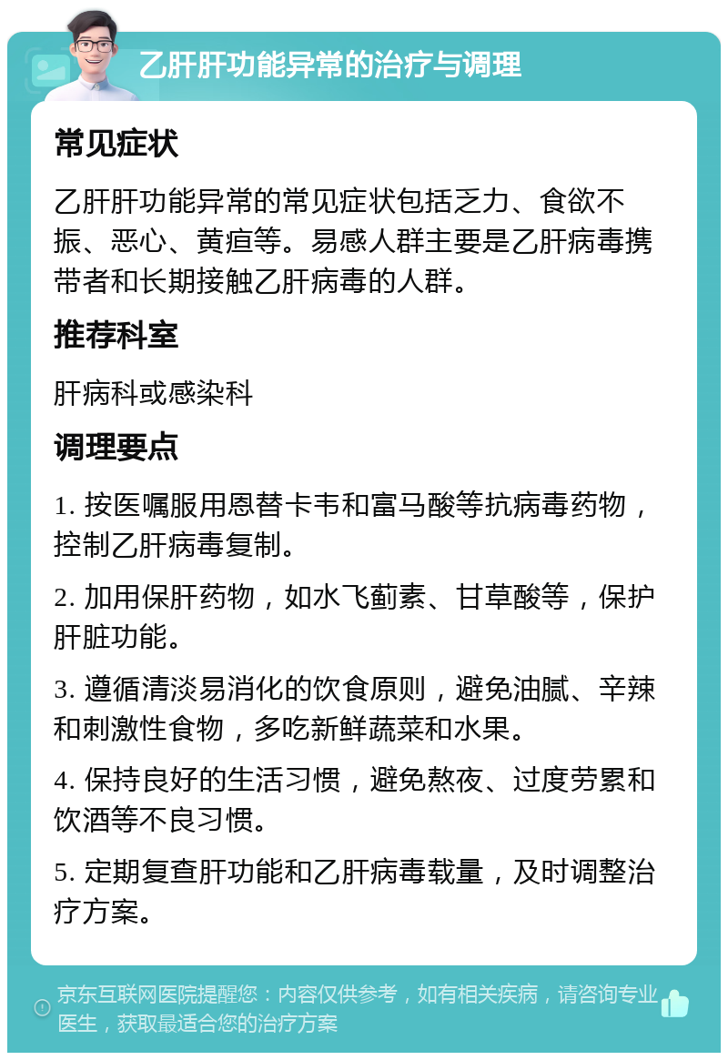 乙肝肝功能异常的治疗与调理 常见症状 乙肝肝功能异常的常见症状包括乏力、食欲不振、恶心、黄疸等。易感人群主要是乙肝病毒携带者和长期接触乙肝病毒的人群。 推荐科室 肝病科或感染科 调理要点 1. 按医嘱服用恩替卡韦和富马酸等抗病毒药物，控制乙肝病毒复制。 2. 加用保肝药物，如水飞蓟素、甘草酸等，保护肝脏功能。 3. 遵循清淡易消化的饮食原则，避免油腻、辛辣和刺激性食物，多吃新鲜蔬菜和水果。 4. 保持良好的生活习惯，避免熬夜、过度劳累和饮酒等不良习惯。 5. 定期复查肝功能和乙肝病毒载量，及时调整治疗方案。