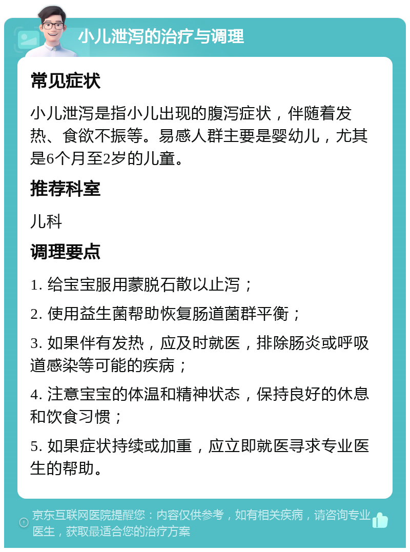 小儿泄泻的治疗与调理 常见症状 小儿泄泻是指小儿出现的腹泻症状，伴随着发热、食欲不振等。易感人群主要是婴幼儿，尤其是6个月至2岁的儿童。 推荐科室 儿科 调理要点 1. 给宝宝服用蒙脱石散以止泻； 2. 使用益生菌帮助恢复肠道菌群平衡； 3. 如果伴有发热，应及时就医，排除肠炎或呼吸道感染等可能的疾病； 4. 注意宝宝的体温和精神状态，保持良好的休息和饮食习惯； 5. 如果症状持续或加重，应立即就医寻求专业医生的帮助。