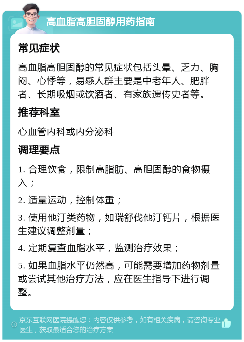 高血脂高胆固醇用药指南 常见症状 高血脂高胆固醇的常见症状包括头晕、乏力、胸闷、心悸等，易感人群主要是中老年人、肥胖者、长期吸烟或饮酒者、有家族遗传史者等。 推荐科室 心血管内科或内分泌科 调理要点 1. 合理饮食，限制高脂肪、高胆固醇的食物摄入； 2. 适量运动，控制体重； 3. 使用他汀类药物，如瑞舒伐他汀钙片，根据医生建议调整剂量； 4. 定期复查血脂水平，监测治疗效果； 5. 如果血脂水平仍然高，可能需要增加药物剂量或尝试其他治疗方法，应在医生指导下进行调整。