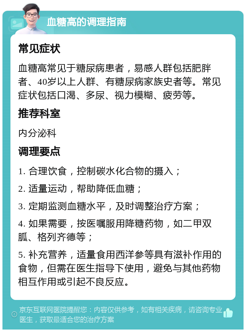 血糖高的调理指南 常见症状 血糖高常见于糖尿病患者，易感人群包括肥胖者、40岁以上人群、有糖尿病家族史者等。常见症状包括口渴、多尿、视力模糊、疲劳等。 推荐科室 内分泌科 调理要点 1. 合理饮食，控制碳水化合物的摄入； 2. 适量运动，帮助降低血糖； 3. 定期监测血糖水平，及时调整治疗方案； 4. 如果需要，按医嘱服用降糖药物，如二甲双胍、格列齐德等； 5. 补充营养，适量食用西洋参等具有滋补作用的食物，但需在医生指导下使用，避免与其他药物相互作用或引起不良反应。