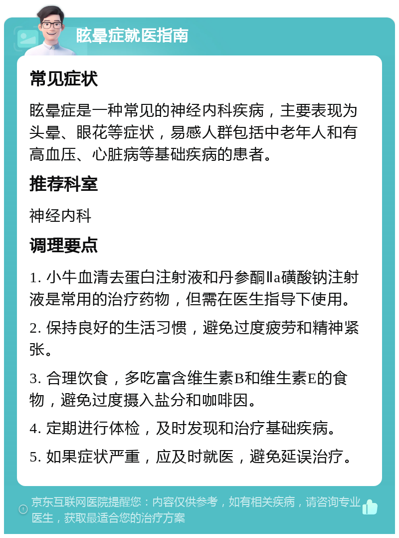 眩晕症就医指南 常见症状 眩晕症是一种常见的神经内科疾病，主要表现为头晕、眼花等症状，易感人群包括中老年人和有高血压、心脏病等基础疾病的患者。 推荐科室 神经内科 调理要点 1. 小牛血清去蛋白注射液和丹参酮Ⅱa磺酸钠注射液是常用的治疗药物，但需在医生指导下使用。 2. 保持良好的生活习惯，避免过度疲劳和精神紧张。 3. 合理饮食，多吃富含维生素B和维生素E的食物，避免过度摄入盐分和咖啡因。 4. 定期进行体检，及时发现和治疗基础疾病。 5. 如果症状严重，应及时就医，避免延误治疗。