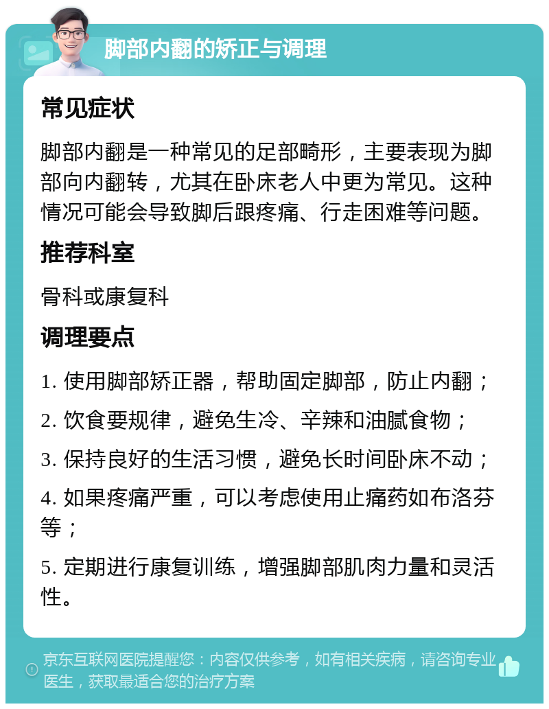 脚部内翻的矫正与调理 常见症状 脚部内翻是一种常见的足部畸形，主要表现为脚部向内翻转，尤其在卧床老人中更为常见。这种情况可能会导致脚后跟疼痛、行走困难等问题。 推荐科室 骨科或康复科 调理要点 1. 使用脚部矫正器，帮助固定脚部，防止内翻； 2. 饮食要规律，避免生冷、辛辣和油腻食物； 3. 保持良好的生活习惯，避免长时间卧床不动； 4. 如果疼痛严重，可以考虑使用止痛药如布洛芬等； 5. 定期进行康复训练，增强脚部肌肉力量和灵活性。