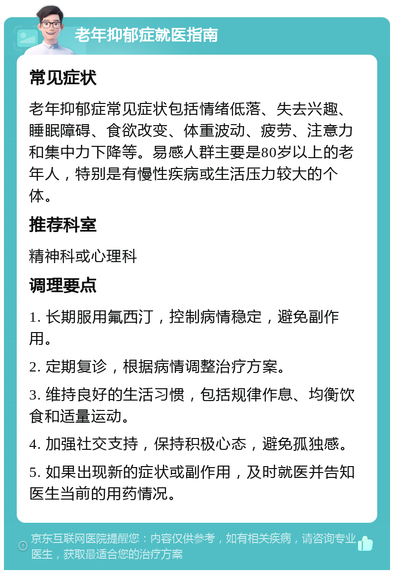 老年抑郁症就医指南 常见症状 老年抑郁症常见症状包括情绪低落、失去兴趣、睡眠障碍、食欲改变、体重波动、疲劳、注意力和集中力下降等。易感人群主要是80岁以上的老年人，特别是有慢性疾病或生活压力较大的个体。 推荐科室 精神科或心理科 调理要点 1. 长期服用氟西汀，控制病情稳定，避免副作用。 2. 定期复诊，根据病情调整治疗方案。 3. 维持良好的生活习惯，包括规律作息、均衡饮食和适量运动。 4. 加强社交支持，保持积极心态，避免孤独感。 5. 如果出现新的症状或副作用，及时就医并告知医生当前的用药情况。