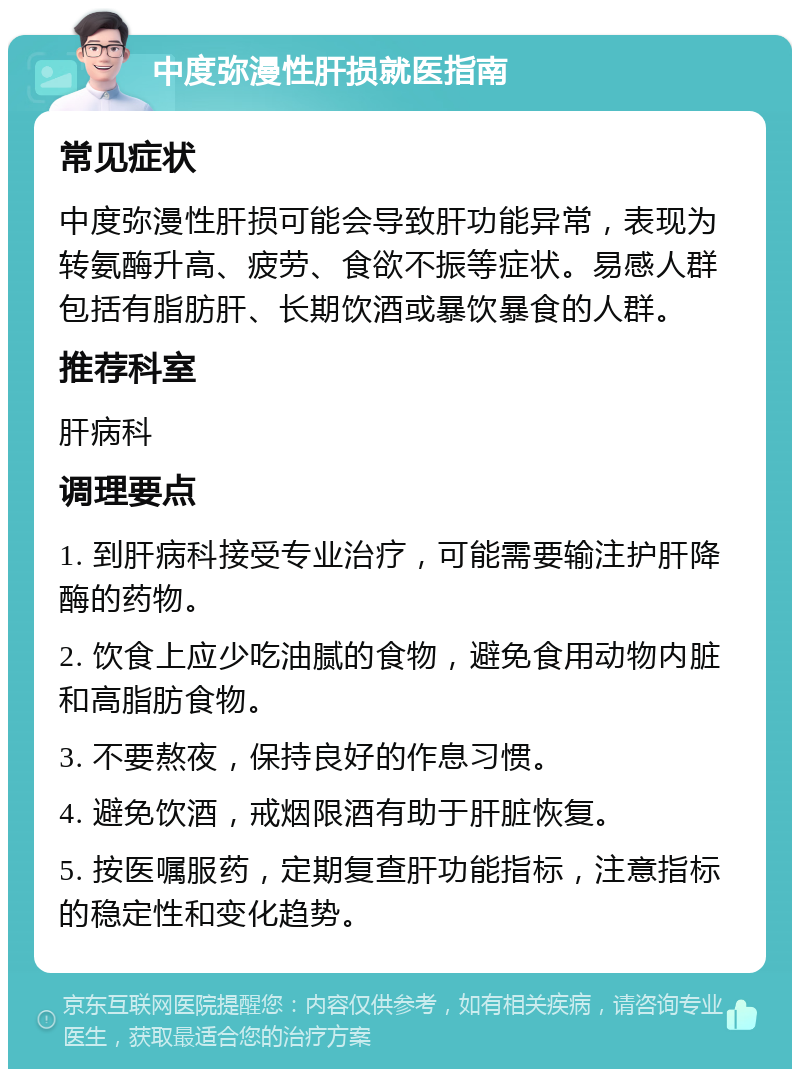 中度弥漫性肝损就医指南 常见症状 中度弥漫性肝损可能会导致肝功能异常，表现为转氨酶升高、疲劳、食欲不振等症状。易感人群包括有脂肪肝、长期饮酒或暴饮暴食的人群。 推荐科室 肝病科 调理要点 1. 到肝病科接受专业治疗，可能需要输注护肝降酶的药物。 2. 饮食上应少吃油腻的食物，避免食用动物内脏和高脂肪食物。 3. 不要熬夜，保持良好的作息习惯。 4. 避免饮酒，戒烟限酒有助于肝脏恢复。 5. 按医嘱服药，定期复查肝功能指标，注意指标的稳定性和变化趋势。