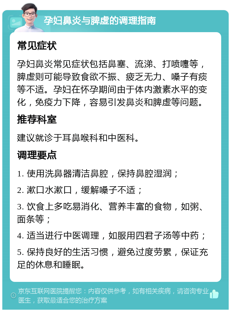 孕妇鼻炎与脾虚的调理指南 常见症状 孕妇鼻炎常见症状包括鼻塞、流涕、打喷嚏等，脾虚则可能导致食欲不振、疲乏无力、嗓子有痰等不适。孕妇在怀孕期间由于体内激素水平的变化，免疫力下降，容易引发鼻炎和脾虚等问题。 推荐科室 建议就诊于耳鼻喉科和中医科。 调理要点 1. 使用洗鼻器清洁鼻腔，保持鼻腔湿润； 2. 漱口水漱口，缓解嗓子不适； 3. 饮食上多吃易消化、营养丰富的食物，如粥、面条等； 4. 适当进行中医调理，如服用四君子汤等中药； 5. 保持良好的生活习惯，避免过度劳累，保证充足的休息和睡眠。