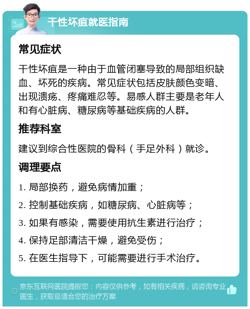 干性坏疽就医指南 常见症状 干性坏疽是一种由于血管闭塞导致的局部组织缺血、坏死的疾病。常见症状包括皮肤颜色变暗、出现溃疡、疼痛难忍等。易感人群主要是老年人和有心脏病、糖尿病等基础疾病的人群。 推荐科室 建议到综合性医院的骨科（手足外科）就诊。 调理要点 1. 局部换药，避免病情加重； 2. 控制基础疾病，如糖尿病、心脏病等； 3. 如果有感染，需要使用抗生素进行治疗； 4. 保持足部清洁干燥，避免受伤； 5. 在医生指导下，可能需要进行手术治疗。