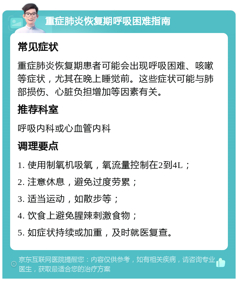 重症肺炎恢复期呼吸困难指南 常见症状 重症肺炎恢复期患者可能会出现呼吸困难、咳嗽等症状，尤其在晚上睡觉前。这些症状可能与肺部损伤、心脏负担增加等因素有关。 推荐科室 呼吸内科或心血管内科 调理要点 1. 使用制氧机吸氧，氧流量控制在2到4L； 2. 注意休息，避免过度劳累； 3. 适当运动，如散步等； 4. 饮食上避免腥辣刺激食物； 5. 如症状持续或加重，及时就医复查。