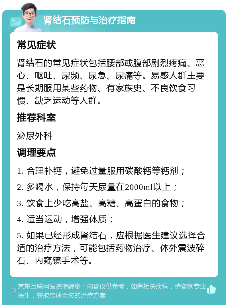 肾结石预防与治疗指南 常见症状 肾结石的常见症状包括腰部或腹部剧烈疼痛、恶心、呕吐、尿频、尿急、尿痛等。易感人群主要是长期服用某些药物、有家族史、不良饮食习惯、缺乏运动等人群。 推荐科室 泌尿外科 调理要点 1. 合理补钙，避免过量服用碳酸钙等钙剂； 2. 多喝水，保持每天尿量在2000ml以上； 3. 饮食上少吃高盐、高糖、高蛋白的食物； 4. 适当运动，增强体质； 5. 如果已经形成肾结石，应根据医生建议选择合适的治疗方法，可能包括药物治疗、体外震波碎石、内窥镜手术等。