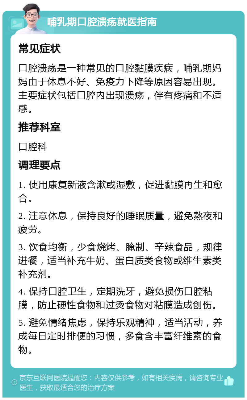 哺乳期口腔溃疡就医指南 常见症状 口腔溃疡是一种常见的口腔黏膜疾病，哺乳期妈妈由于休息不好、免疫力下降等原因容易出现。主要症状包括口腔内出现溃疡，伴有疼痛和不适感。 推荐科室 口腔科 调理要点 1. 使用康复新液含漱或湿敷，促进黏膜再生和愈合。 2. 注意休息，保持良好的睡眠质量，避免熬夜和疲劳。 3. 饮食均衡，少食烧烤、腌制、辛辣食品，规律进餐，适当补充牛奶、蛋白质类食物或维生素类补充剂。 4. 保持口腔卫生，定期洗牙，避免损伤口腔粘膜，防止硬性食物和过烫食物对粘膜造成创伤。 5. 避免情绪焦虑，保持乐观精神，适当活动，养成每日定时排便的习惯，多食含丰富纤维素的食物。