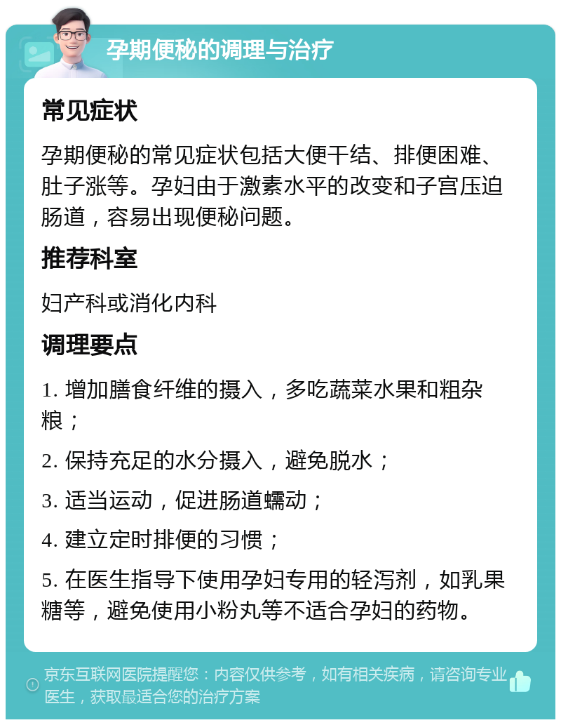 孕期便秘的调理与治疗 常见症状 孕期便秘的常见症状包括大便干结、排便困难、肚子涨等。孕妇由于激素水平的改变和子宫压迫肠道，容易出现便秘问题。 推荐科室 妇产科或消化内科 调理要点 1. 增加膳食纤维的摄入，多吃蔬菜水果和粗杂粮； 2. 保持充足的水分摄入，避免脱水； 3. 适当运动，促进肠道蠕动； 4. 建立定时排便的习惯； 5. 在医生指导下使用孕妇专用的轻泻剂，如乳果糖等，避免使用小粉丸等不适合孕妇的药物。