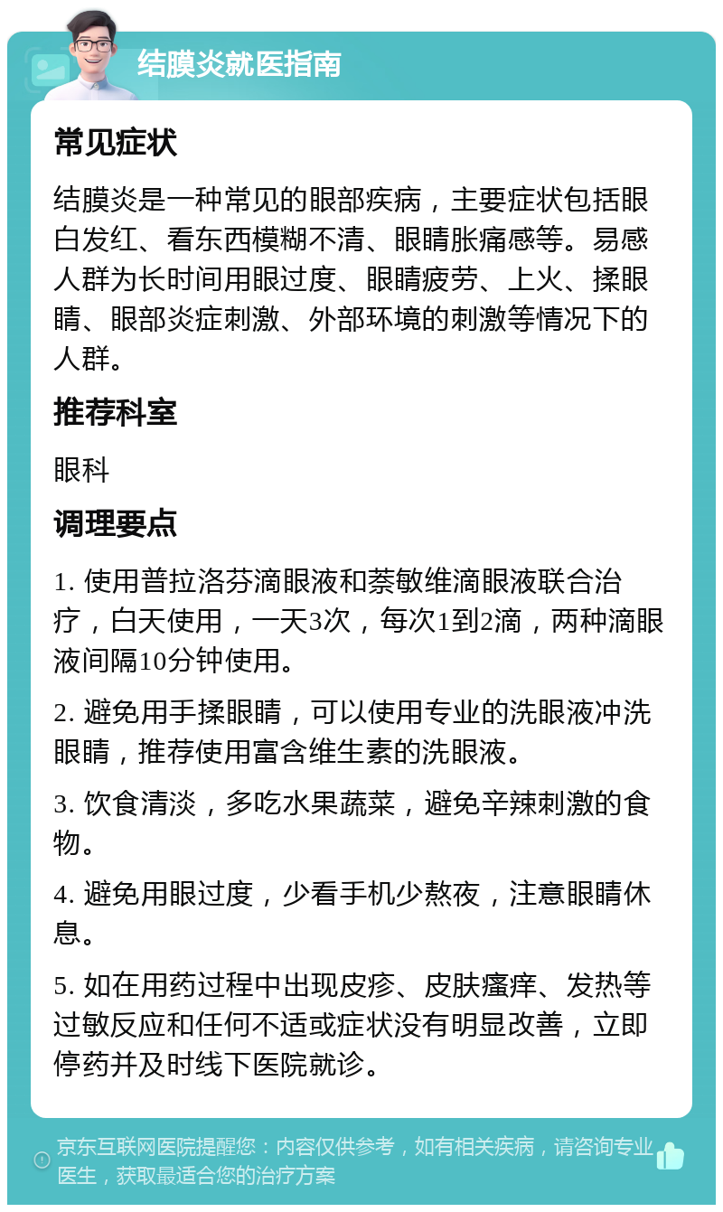 结膜炎就医指南 常见症状 结膜炎是一种常见的眼部疾病，主要症状包括眼白发红、看东西模糊不清、眼睛胀痛感等。易感人群为长时间用眼过度、眼睛疲劳、上火、揉眼睛、眼部炎症刺激、外部环境的刺激等情况下的人群。 推荐科室 眼科 调理要点 1. 使用普拉洛芬滴眼液和萘敏维滴眼液联合治疗，白天使用，一天3次，每次1到2滴，两种滴眼液间隔10分钟使用。 2. 避免用手揉眼睛，可以使用专业的洗眼液冲洗眼睛，推荐使用富含维生素的洗眼液。 3. 饮食清淡，多吃水果蔬菜，避免辛辣刺激的食物。 4. 避免用眼过度，少看手机少熬夜，注意眼睛休息。 5. 如在用药过程中出现皮疹、皮肤瘙痒、发热等过敏反应和任何不适或症状没有明显改善，立即停药并及时线下医院就诊。