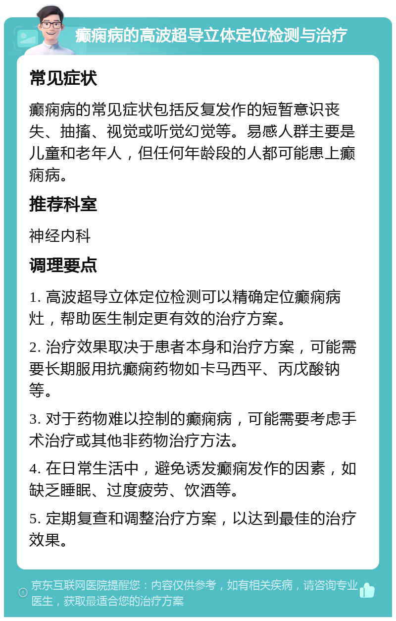 癫痫病的高波超导立体定位检测与治疗 常见症状 癫痫病的常见症状包括反复发作的短暂意识丧失、抽搐、视觉或听觉幻觉等。易感人群主要是儿童和老年人，但任何年龄段的人都可能患上癫痫病。 推荐科室 神经内科 调理要点 1. 高波超导立体定位检测可以精确定位癫痫病灶，帮助医生制定更有效的治疗方案。 2. 治疗效果取决于患者本身和治疗方案，可能需要长期服用抗癫痫药物如卡马西平、丙戊酸钠等。 3. 对于药物难以控制的癫痫病，可能需要考虑手术治疗或其他非药物治疗方法。 4. 在日常生活中，避免诱发癫痫发作的因素，如缺乏睡眠、过度疲劳、饮酒等。 5. 定期复查和调整治疗方案，以达到最佳的治疗效果。