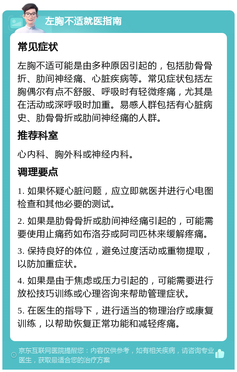 左胸不适就医指南 常见症状 左胸不适可能是由多种原因引起的，包括肋骨骨折、肋间神经痛、心脏疾病等。常见症状包括左胸偶尔有点不舒服、呼吸时有轻微疼痛，尤其是在活动或深呼吸时加重。易感人群包括有心脏病史、肋骨骨折或肋间神经痛的人群。 推荐科室 心内科、胸外科或神经内科。 调理要点 1. 如果怀疑心脏问题，应立即就医并进行心电图检查和其他必要的测试。 2. 如果是肋骨骨折或肋间神经痛引起的，可能需要使用止痛药如布洛芬或阿司匹林来缓解疼痛。 3. 保持良好的体位，避免过度活动或重物提取，以防加重症状。 4. 如果是由于焦虑或压力引起的，可能需要进行放松技巧训练或心理咨询来帮助管理症状。 5. 在医生的指导下，进行适当的物理治疗或康复训练，以帮助恢复正常功能和减轻疼痛。