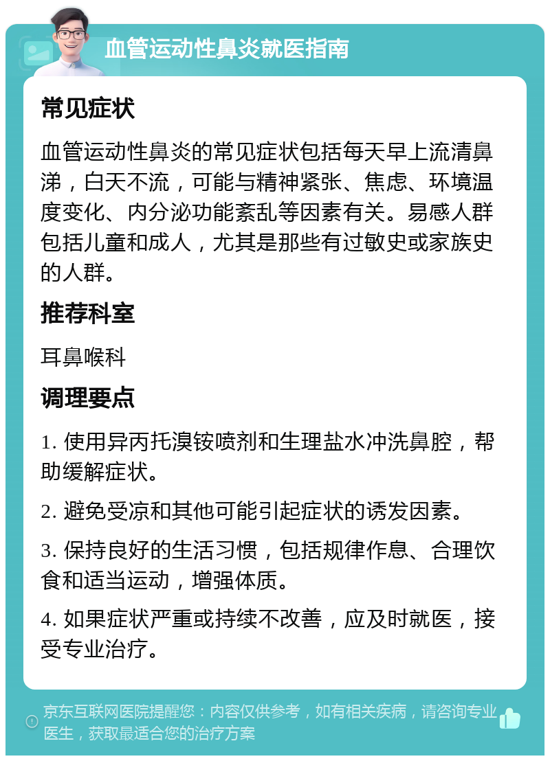 血管运动性鼻炎就医指南 常见症状 血管运动性鼻炎的常见症状包括每天早上流清鼻涕，白天不流，可能与精神紧张、焦虑、环境温度变化、内分泌功能紊乱等因素有关。易感人群包括儿童和成人，尤其是那些有过敏史或家族史的人群。 推荐科室 耳鼻喉科 调理要点 1. 使用异丙托溴铵喷剂和生理盐水冲洗鼻腔，帮助缓解症状。 2. 避免受凉和其他可能引起症状的诱发因素。 3. 保持良好的生活习惯，包括规律作息、合理饮食和适当运动，增强体质。 4. 如果症状严重或持续不改善，应及时就医，接受专业治疗。