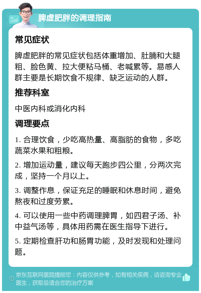 脾虚肥胖的调理指南 常见症状 脾虚肥胖的常见症状包括体重增加、肚腩和大腿粗、脸色黄、拉大便粘马桶、老喊累等。易感人群主要是长期饮食不规律、缺乏运动的人群。 推荐科室 中医内科或消化内科 调理要点 1. 合理饮食，少吃高热量、高脂肪的食物，多吃蔬菜水果和粗粮。 2. 增加运动量，建议每天跑步四公里，分两次完成，坚持一个月以上。 3. 调整作息，保证充足的睡眠和休息时间，避免熬夜和过度劳累。 4. 可以使用一些中药调理脾胃，如四君子汤、补中益气汤等，具体用药需在医生指导下进行。 5. 定期检查肝功和肠胃功能，及时发现和处理问题。