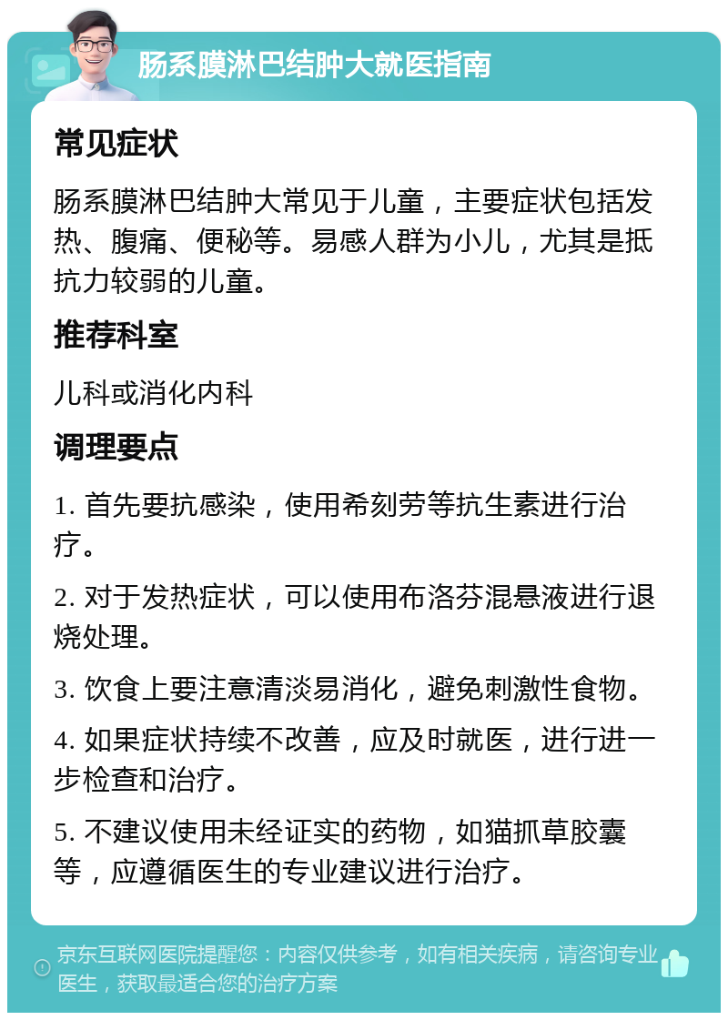 肠系膜淋巴结肿大就医指南 常见症状 肠系膜淋巴结肿大常见于儿童，主要症状包括发热、腹痛、便秘等。易感人群为小儿，尤其是抵抗力较弱的儿童。 推荐科室 儿科或消化内科 调理要点 1. 首先要抗感染，使用希刻劳等抗生素进行治疗。 2. 对于发热症状，可以使用布洛芬混悬液进行退烧处理。 3. 饮食上要注意清淡易消化，避免刺激性食物。 4. 如果症状持续不改善，应及时就医，进行进一步检查和治疗。 5. 不建议使用未经证实的药物，如猫抓草胶囊等，应遵循医生的专业建议进行治疗。