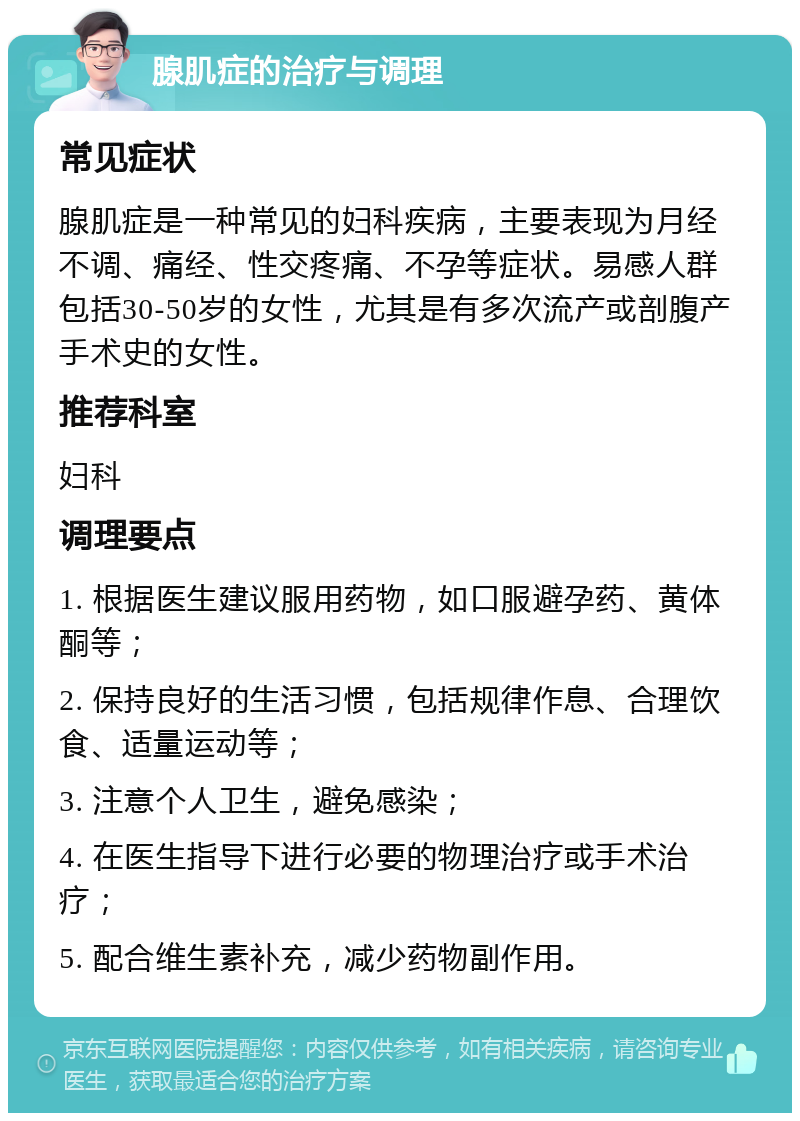 腺肌症的治疗与调理 常见症状 腺肌症是一种常见的妇科疾病，主要表现为月经不调、痛经、性交疼痛、不孕等症状。易感人群包括30-50岁的女性，尤其是有多次流产或剖腹产手术史的女性。 推荐科室 妇科 调理要点 1. 根据医生建议服用药物，如口服避孕药、黄体酮等； 2. 保持良好的生活习惯，包括规律作息、合理饮食、适量运动等； 3. 注意个人卫生，避免感染； 4. 在医生指导下进行必要的物理治疗或手术治疗； 5. 配合维生素补充，减少药物副作用。