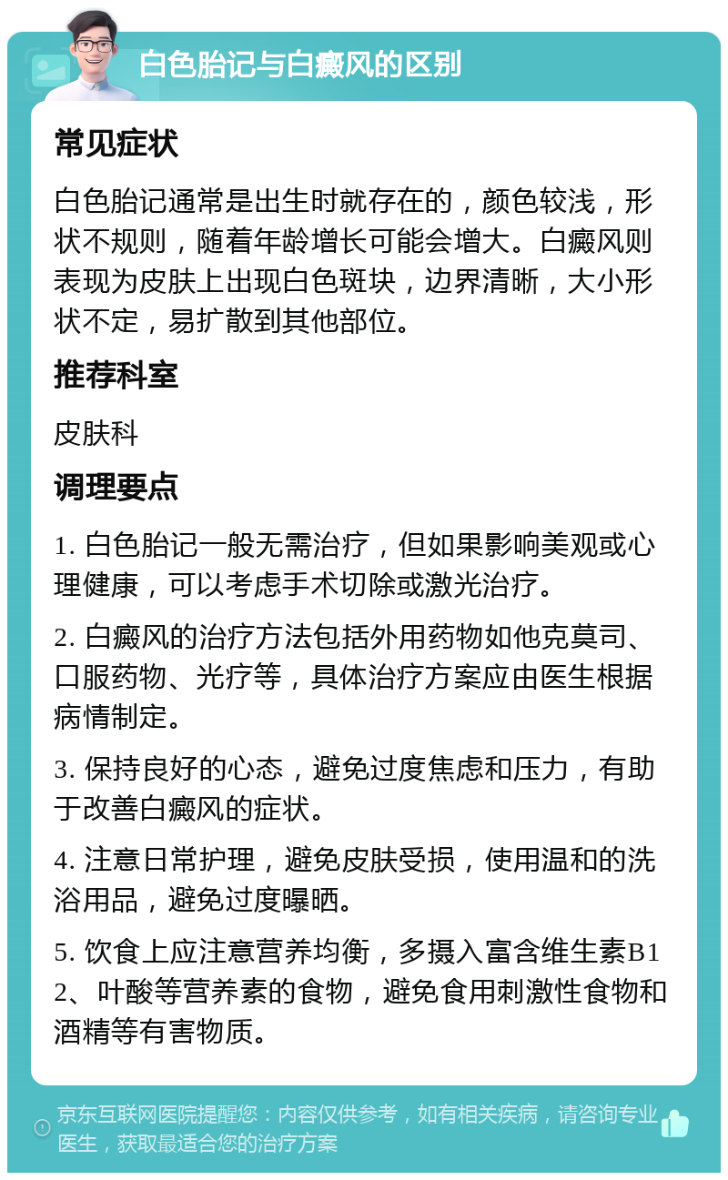 白色胎记与白癜风的区别 常见症状 白色胎记通常是出生时就存在的，颜色较浅，形状不规则，随着年龄增长可能会增大。白癜风则表现为皮肤上出现白色斑块，边界清晰，大小形状不定，易扩散到其他部位。 推荐科室 皮肤科 调理要点 1. 白色胎记一般无需治疗，但如果影响美观或心理健康，可以考虑手术切除或激光治疗。 2. 白癜风的治疗方法包括外用药物如他克莫司、口服药物、光疗等，具体治疗方案应由医生根据病情制定。 3. 保持良好的心态，避免过度焦虑和压力，有助于改善白癜风的症状。 4. 注意日常护理，避免皮肤受损，使用温和的洗浴用品，避免过度曝晒。 5. 饮食上应注意营养均衡，多摄入富含维生素B12、叶酸等营养素的食物，避免食用刺激性食物和酒精等有害物质。