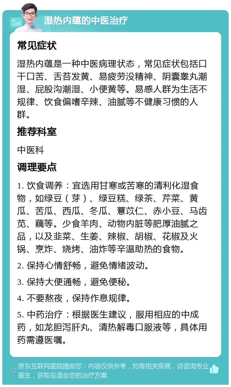 湿热内蕴的中医治疗 常见症状 湿热内蕴是一种中医病理状态，常见症状包括口干口苦、舌苔发黄、易疲劳没精神、阴囊睾丸潮湿、屁股沟潮湿、小便黄等。易感人群为生活不规律、饮食偏嗜辛辣、油腻等不健康习惯的人群。 推荐科室 中医科 调理要点 1. 饮食调养：宜选用甘寒或苦寒的清利化湿食物，如绿豆（芽）、绿豆糕、绿茶、芹菜、黄瓜、苦瓜、西瓜、冬瓜、薏苡仁、赤小豆、马齿苋、藕等。少食羊肉、动物内脏等肥厚油腻之品，以及韭菜、生姜、辣椒、胡椒、花椒及火锅、烹炸、烧烤、油炸等辛温助热的食物。 2. 保持心情舒畅，避免情绪波动。 3. 保持大便通畅，避免便秘。 4. 不要熬夜，保持作息规律。 5. 中药治疗：根据医生建议，服用相应的中成药，如龙胆泻肝丸、清热解毒口服液等，具体用药需遵医嘱。