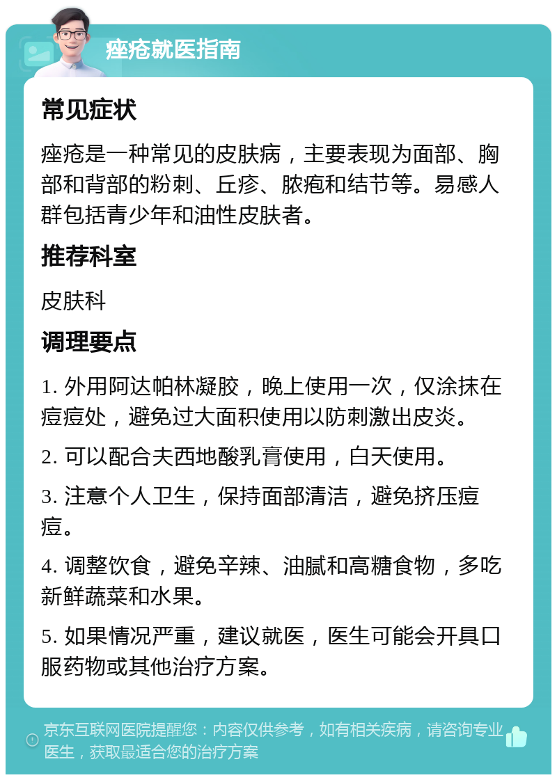 痤疮就医指南 常见症状 痤疮是一种常见的皮肤病，主要表现为面部、胸部和背部的粉刺、丘疹、脓疱和结节等。易感人群包括青少年和油性皮肤者。 推荐科室 皮肤科 调理要点 1. 外用阿达帕林凝胶，晚上使用一次，仅涂抹在痘痘处，避免过大面积使用以防刺激出皮炎。 2. 可以配合夫西地酸乳膏使用，白天使用。 3. 注意个人卫生，保持面部清洁，避免挤压痘痘。 4. 调整饮食，避免辛辣、油腻和高糖食物，多吃新鲜蔬菜和水果。 5. 如果情况严重，建议就医，医生可能会开具口服药物或其他治疗方案。