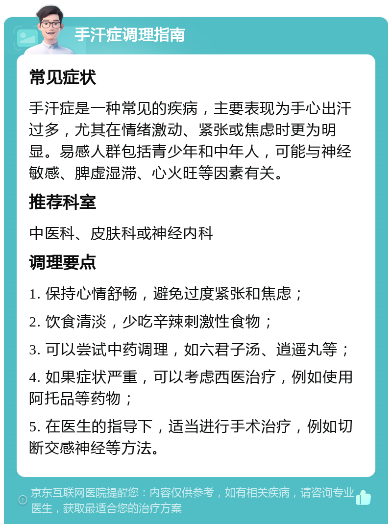 手汗症调理指南 常见症状 手汗症是一种常见的疾病，主要表现为手心出汗过多，尤其在情绪激动、紧张或焦虑时更为明显。易感人群包括青少年和中年人，可能与神经敏感、脾虚湿滞、心火旺等因素有关。 推荐科室 中医科、皮肤科或神经内科 调理要点 1. 保持心情舒畅，避免过度紧张和焦虑； 2. 饮食清淡，少吃辛辣刺激性食物； 3. 可以尝试中药调理，如六君子汤、逍遥丸等； 4. 如果症状严重，可以考虑西医治疗，例如使用阿托品等药物； 5. 在医生的指导下，适当进行手术治疗，例如切断交感神经等方法。