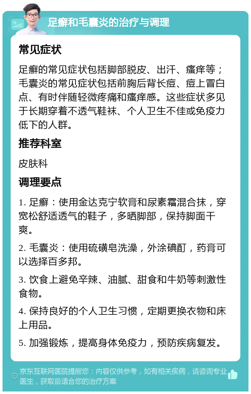 足癣和毛囊炎的治疗与调理 常见症状 足癣的常见症状包括脚部脱皮、出汗、瘙痒等；毛囊炎的常见症状包括前胸后背长痘、痘上冒白点、有时伴随轻微疼痛和瘙痒感。这些症状多见于长期穿着不透气鞋袜、个人卫生不佳或免疫力低下的人群。 推荐科室 皮肤科 调理要点 1. 足癣：使用金达克宁软膏和尿素霜混合抹，穿宽松舒适透气的鞋子，多晒脚部，保持脚面干爽。 2. 毛囊炎：使用硫磺皂洗澡，外涂碘酊，药膏可以选择百多邦。 3. 饮食上避免辛辣、油腻、甜食和牛奶等刺激性食物。 4. 保持良好的个人卫生习惯，定期更换衣物和床上用品。 5. 加强锻炼，提高身体免疫力，预防疾病复发。