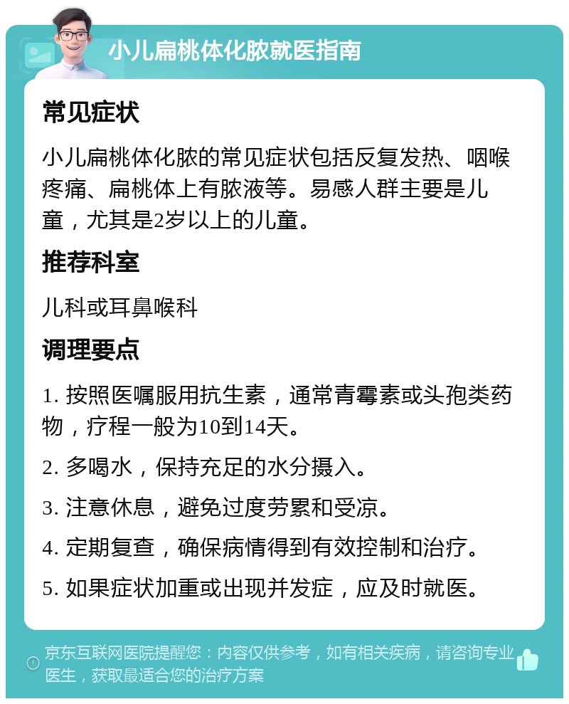 小儿扁桃体化脓就医指南 常见症状 小儿扁桃体化脓的常见症状包括反复发热、咽喉疼痛、扁桃体上有脓液等。易感人群主要是儿童，尤其是2岁以上的儿童。 推荐科室 儿科或耳鼻喉科 调理要点 1. 按照医嘱服用抗生素，通常青霉素或头孢类药物，疗程一般为10到14天。 2. 多喝水，保持充足的水分摄入。 3. 注意休息，避免过度劳累和受凉。 4. 定期复查，确保病情得到有效控制和治疗。 5. 如果症状加重或出现并发症，应及时就医。