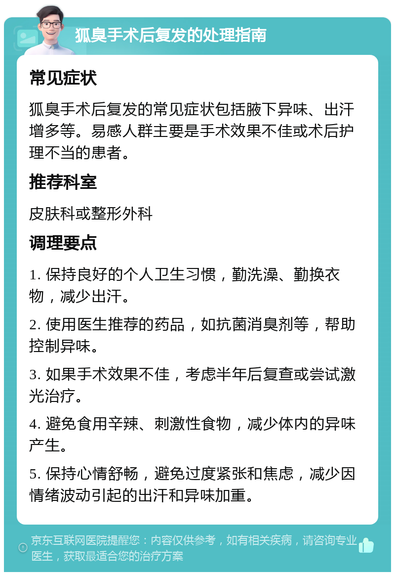 狐臭手术后复发的处理指南 常见症状 狐臭手术后复发的常见症状包括腋下异味、出汗增多等。易感人群主要是手术效果不佳或术后护理不当的患者。 推荐科室 皮肤科或整形外科 调理要点 1. 保持良好的个人卫生习惯，勤洗澡、勤换衣物，减少出汗。 2. 使用医生推荐的药品，如抗菌消臭剂等，帮助控制异味。 3. 如果手术效果不佳，考虑半年后复查或尝试激光治疗。 4. 避免食用辛辣、刺激性食物，减少体内的异味产生。 5. 保持心情舒畅，避免过度紧张和焦虑，减少因情绪波动引起的出汗和异味加重。