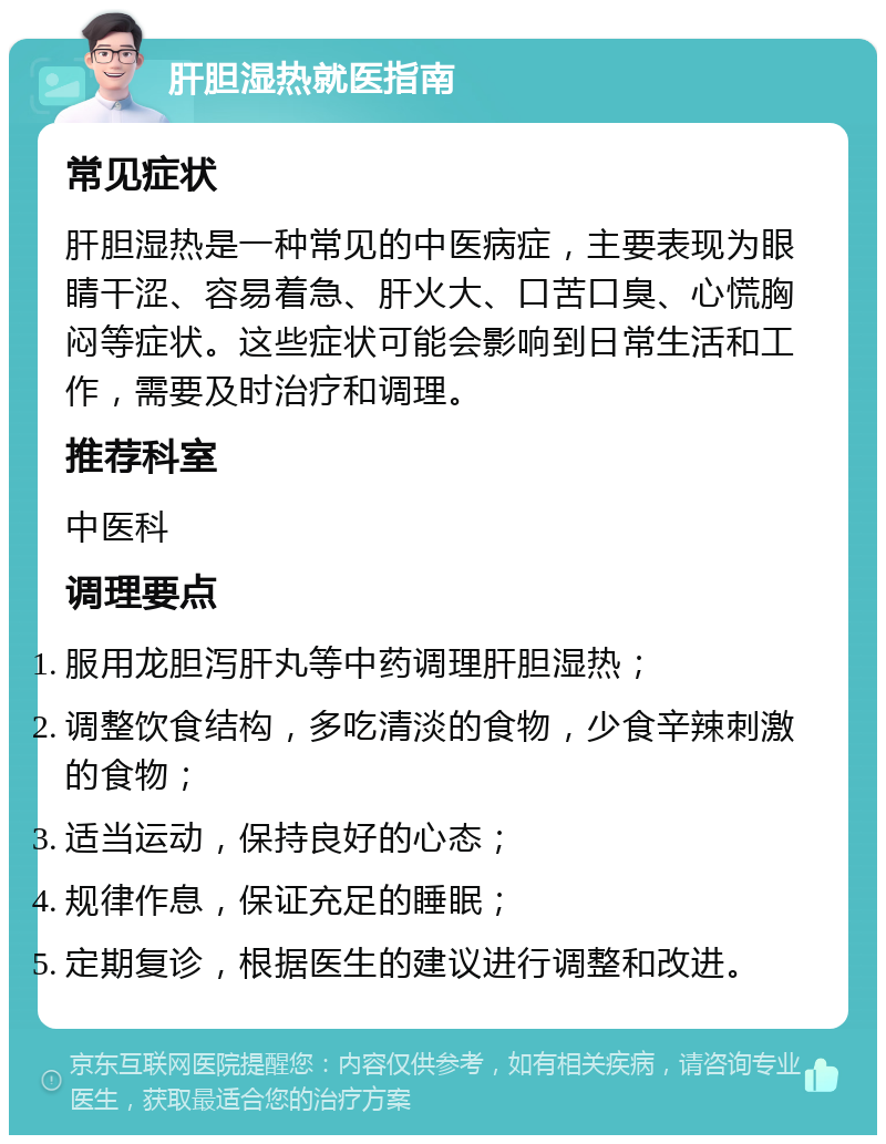 肝胆湿热就医指南 常见症状 肝胆湿热是一种常见的中医病症，主要表现为眼睛干涩、容易着急、肝火大、口苦口臭、心慌胸闷等症状。这些症状可能会影响到日常生活和工作，需要及时治疗和调理。 推荐科室 中医科 调理要点 服用龙胆泻肝丸等中药调理肝胆湿热； 调整饮食结构，多吃清淡的食物，少食辛辣刺激的食物； 适当运动，保持良好的心态； 规律作息，保证充足的睡眠； 定期复诊，根据医生的建议进行调整和改进。