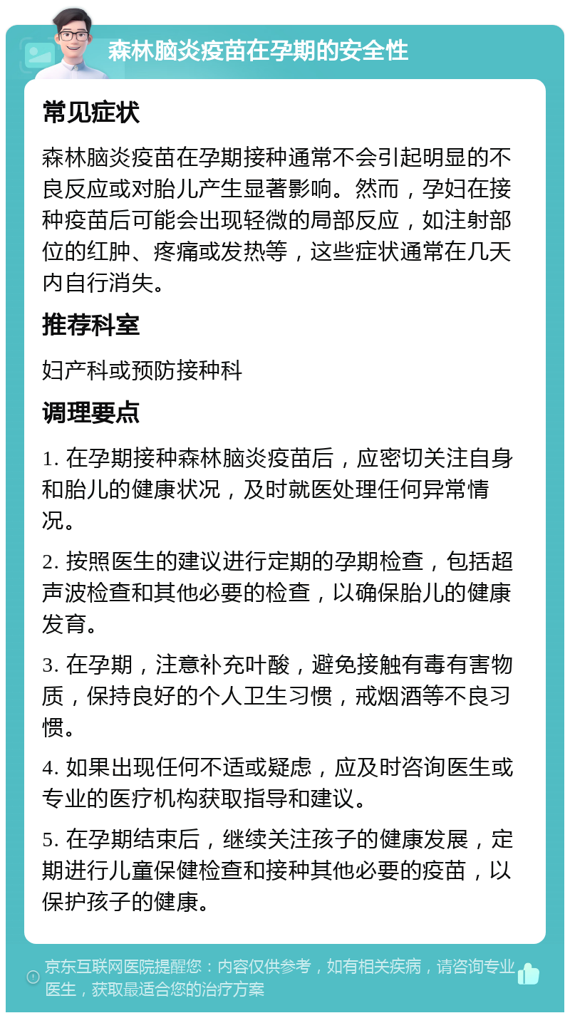 森林脑炎疫苗在孕期的安全性 常见症状 森林脑炎疫苗在孕期接种通常不会引起明显的不良反应或对胎儿产生显著影响。然而，孕妇在接种疫苗后可能会出现轻微的局部反应，如注射部位的红肿、疼痛或发热等，这些症状通常在几天内自行消失。 推荐科室 妇产科或预防接种科 调理要点 1. 在孕期接种森林脑炎疫苗后，应密切关注自身和胎儿的健康状况，及时就医处理任何异常情况。 2. 按照医生的建议进行定期的孕期检查，包括超声波检查和其他必要的检查，以确保胎儿的健康发育。 3. 在孕期，注意补充叶酸，避免接触有毒有害物质，保持良好的个人卫生习惯，戒烟酒等不良习惯。 4. 如果出现任何不适或疑虑，应及时咨询医生或专业的医疗机构获取指导和建议。 5. 在孕期结束后，继续关注孩子的健康发展，定期进行儿童保健检查和接种其他必要的疫苗，以保护孩子的健康。