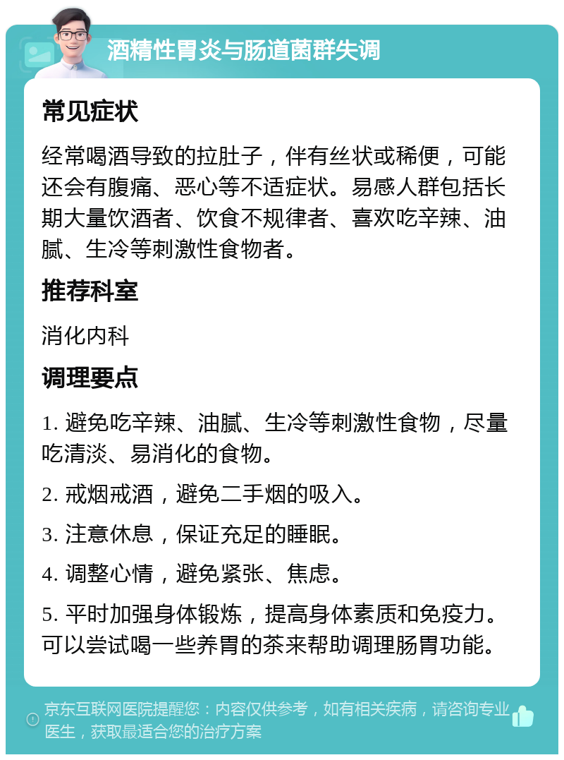 酒精性胃炎与肠道菌群失调 常见症状 经常喝酒导致的拉肚子，伴有丝状或稀便，可能还会有腹痛、恶心等不适症状。易感人群包括长期大量饮酒者、饮食不规律者、喜欢吃辛辣、油腻、生冷等刺激性食物者。 推荐科室 消化内科 调理要点 1. 避免吃辛辣、油腻、生冷等刺激性食物，尽量吃清淡、易消化的食物。 2. 戒烟戒酒，避免二手烟的吸入。 3. 注意休息，保证充足的睡眠。 4. 调整心情，避免紧张、焦虑。 5. 平时加强身体锻炼，提高身体素质和免疫力。可以尝试喝一些养胃的茶来帮助调理肠胃功能。