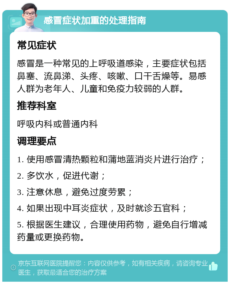 感冒症状加重的处理指南 常见症状 感冒是一种常见的上呼吸道感染，主要症状包括鼻塞、流鼻涕、头疼、咳嗽、口干舌燥等。易感人群为老年人、儿童和免疫力较弱的人群。 推荐科室 呼吸内科或普通内科 调理要点 1. 使用感冒清热颗粒和蒲地蓝消炎片进行治疗； 2. 多饮水，促进代谢； 3. 注意休息，避免过度劳累； 4. 如果出现中耳炎症状，及时就诊五官科； 5. 根据医生建议，合理使用药物，避免自行增减药量或更换药物。