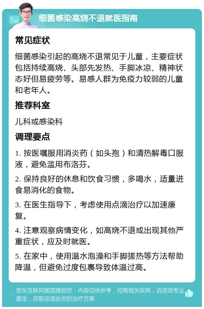 细菌感染高烧不退就医指南 常见症状 细菌感染引起的高烧不退常见于儿童，主要症状包括持续高烧、头部先发热、手脚冰凉、精神状态好但易疲劳等。易感人群为免疫力较弱的儿童和老年人。 推荐科室 儿科或感染科 调理要点 1. 按医嘱服用消炎药（如头孢）和清热解毒口服液，避免滥用布洛芬。 2. 保持良好的休息和饮食习惯，多喝水，适量进食易消化的食物。 3. 在医生指导下，考虑使用点滴治疗以加速康复。 4. 注意观察病情变化，如高烧不退或出现其他严重症状，应及时就医。 5. 在家中，使用温水泡澡和手脚搓热等方法帮助降温，但避免过度包裹导致体温过高。