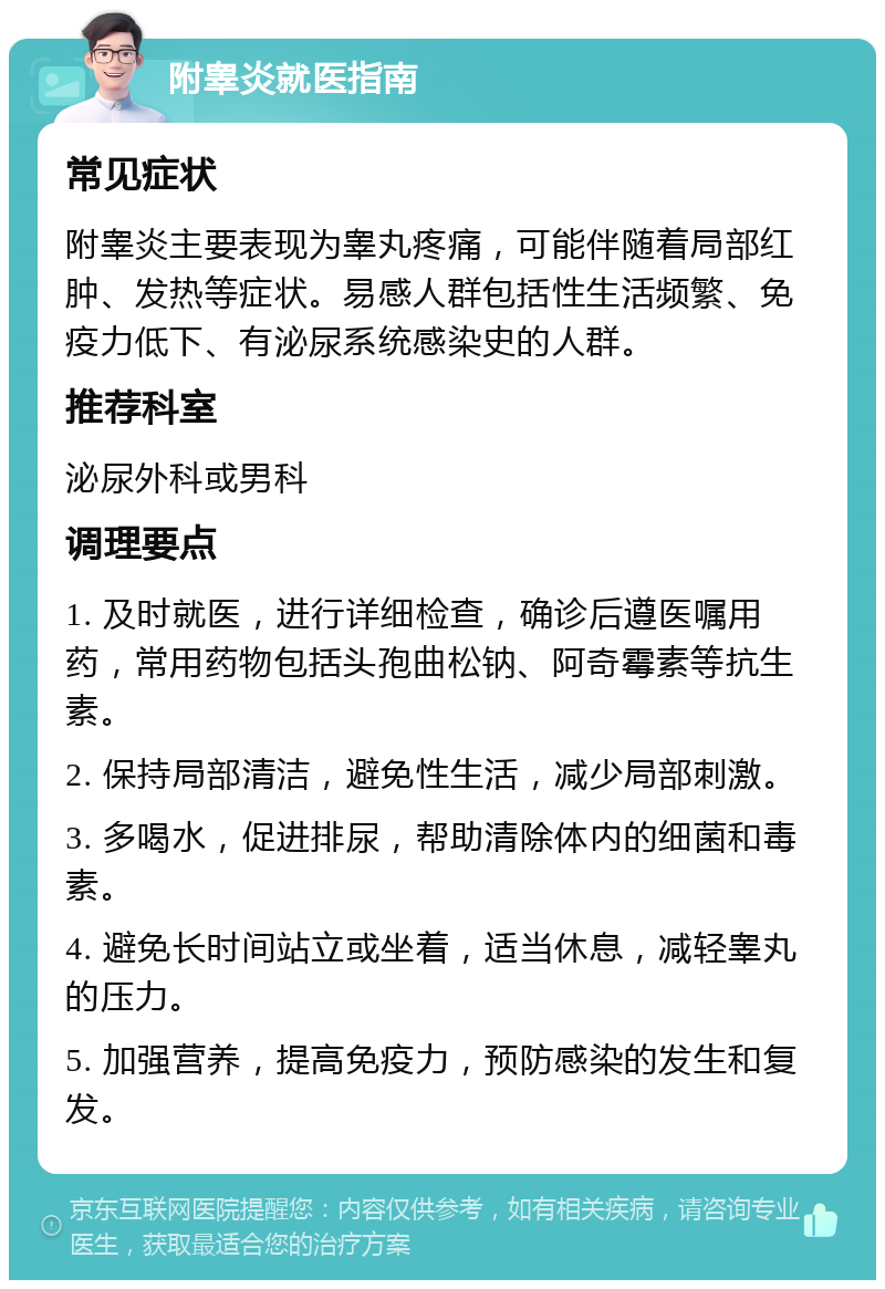 附睾炎就医指南 常见症状 附睾炎主要表现为睾丸疼痛，可能伴随着局部红肿、发热等症状。易感人群包括性生活频繁、免疫力低下、有泌尿系统感染史的人群。 推荐科室 泌尿外科或男科 调理要点 1. 及时就医，进行详细检查，确诊后遵医嘱用药，常用药物包括头孢曲松钠、阿奇霉素等抗生素。 2. 保持局部清洁，避免性生活，减少局部刺激。 3. 多喝水，促进排尿，帮助清除体内的细菌和毒素。 4. 避免长时间站立或坐着，适当休息，减轻睾丸的压力。 5. 加强营养，提高免疫力，预防感染的发生和复发。