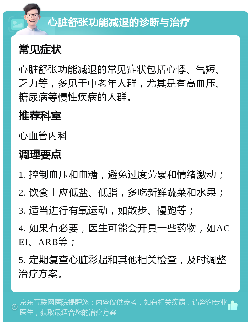 心脏舒张功能减退的诊断与治疗 常见症状 心脏舒张功能减退的常见症状包括心悸、气短、乏力等，多见于中老年人群，尤其是有高血压、糖尿病等慢性疾病的人群。 推荐科室 心血管内科 调理要点 1. 控制血压和血糖，避免过度劳累和情绪激动； 2. 饮食上应低盐、低脂，多吃新鲜蔬菜和水果； 3. 适当进行有氧运动，如散步、慢跑等； 4. 如果有必要，医生可能会开具一些药物，如ACEI、ARB等； 5. 定期复查心脏彩超和其他相关检查，及时调整治疗方案。