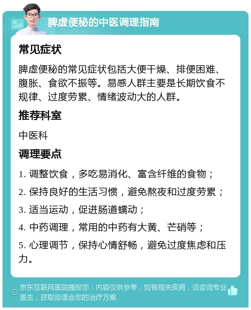 脾虚便秘的中医调理指南 常见症状 脾虚便秘的常见症状包括大便干燥、排便困难、腹胀、食欲不振等。易感人群主要是长期饮食不规律、过度劳累、情绪波动大的人群。 推荐科室 中医科 调理要点 1. 调整饮食，多吃易消化、富含纤维的食物； 2. 保持良好的生活习惯，避免熬夜和过度劳累； 3. 适当运动，促进肠道蠕动； 4. 中药调理，常用的中药有大黄、芒硝等； 5. 心理调节，保持心情舒畅，避免过度焦虑和压力。