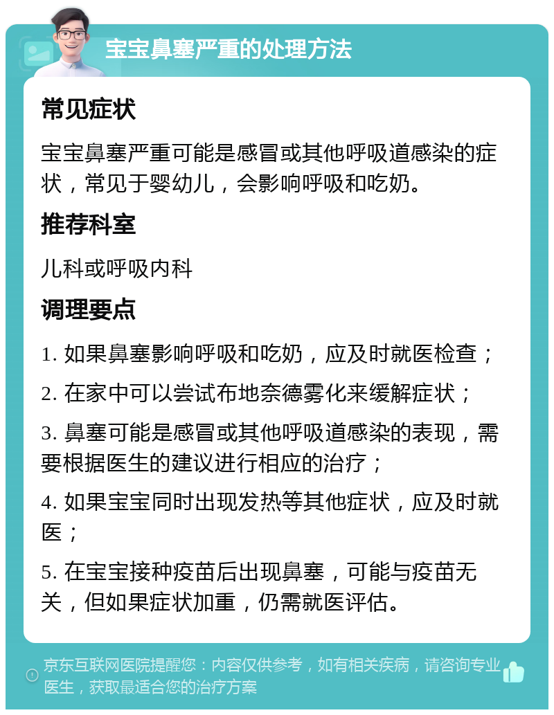 宝宝鼻塞严重的处理方法 常见症状 宝宝鼻塞严重可能是感冒或其他呼吸道感染的症状，常见于婴幼儿，会影响呼吸和吃奶。 推荐科室 儿科或呼吸内科 调理要点 1. 如果鼻塞影响呼吸和吃奶，应及时就医检查； 2. 在家中可以尝试布地奈德雾化来缓解症状； 3. 鼻塞可能是感冒或其他呼吸道感染的表现，需要根据医生的建议进行相应的治疗； 4. 如果宝宝同时出现发热等其他症状，应及时就医； 5. 在宝宝接种疫苗后出现鼻塞，可能与疫苗无关，但如果症状加重，仍需就医评估。