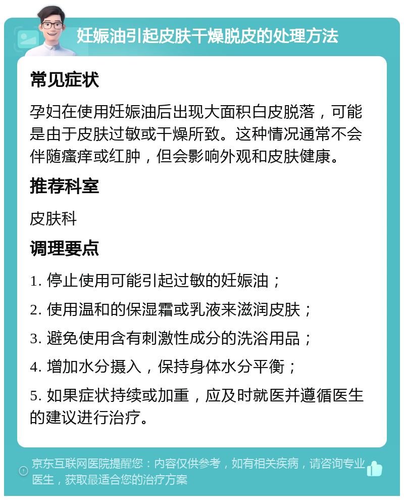 妊娠油引起皮肤干燥脱皮的处理方法 常见症状 孕妇在使用妊娠油后出现大面积白皮脱落，可能是由于皮肤过敏或干燥所致。这种情况通常不会伴随瘙痒或红肿，但会影响外观和皮肤健康。 推荐科室 皮肤科 调理要点 1. 停止使用可能引起过敏的妊娠油； 2. 使用温和的保湿霜或乳液来滋润皮肤； 3. 避免使用含有刺激性成分的洗浴用品； 4. 增加水分摄入，保持身体水分平衡； 5. 如果症状持续或加重，应及时就医并遵循医生的建议进行治疗。