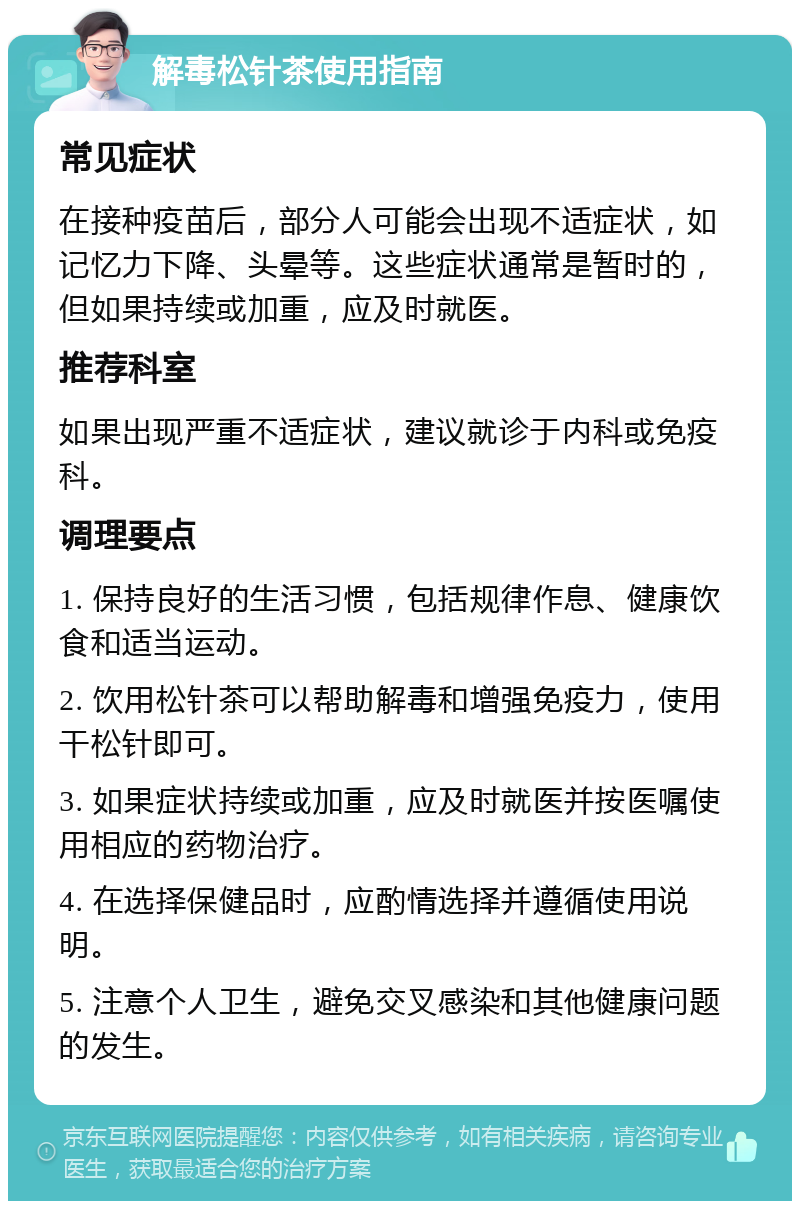 解毒松针茶使用指南 常见症状 在接种疫苗后，部分人可能会出现不适症状，如记忆力下降、头晕等。这些症状通常是暂时的，但如果持续或加重，应及时就医。 推荐科室 如果出现严重不适症状，建议就诊于内科或免疫科。 调理要点 1. 保持良好的生活习惯，包括规律作息、健康饮食和适当运动。 2. 饮用松针茶可以帮助解毒和增强免疫力，使用干松针即可。 3. 如果症状持续或加重，应及时就医并按医嘱使用相应的药物治疗。 4. 在选择保健品时，应酌情选择并遵循使用说明。 5. 注意个人卫生，避免交叉感染和其他健康问题的发生。